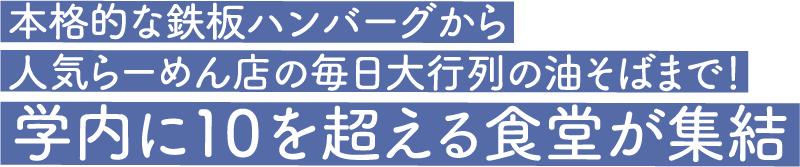 本格的な鉄板ハンバーグから人気らーめん店の毎日大行列の油そばまで！学内に10を超える食堂が集結