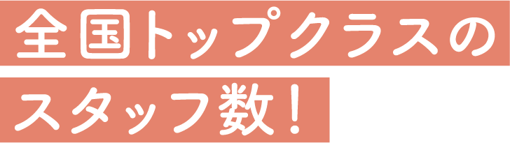 全国トップクラスのスタッフ数！