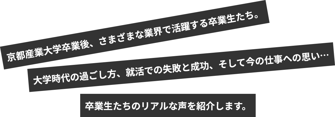 京都産業大学卒業後、さまざまな業界で活躍する卒業生たち。大学時代の過ごし方、就活での失敗と成功、そして今の仕事への思い…卒業生たちのリアルな声を紹介します。