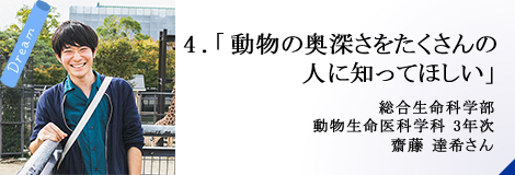 4.「動物の奥深さをたくさんの人に知ってほしい」総合生命科学部 3年次 齋藤 達希さん