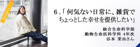 6.「何気ない日常に、雑貨でちょっとした幸せを提供したい」総合生命科学部 4年次 谷本 茉由さん