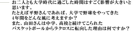 お二人とも大学時代に過ごした時間はすごく影響が大きいと思います。
たとえば平野さんであれば、大学で野球をやってきた4年間をどんな風に考えますか?また、山田さんは中学、高校と続けてこられたバスケットボールからラクロスに転向した理由は何ですか?