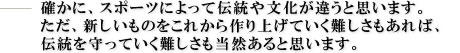 確かに、スポーツによって伝統や文化が違うと思います。ただ、新しいものをこれから作り上げていく難しさもあれば、伝統を守っていく難しさも当然あると思います。