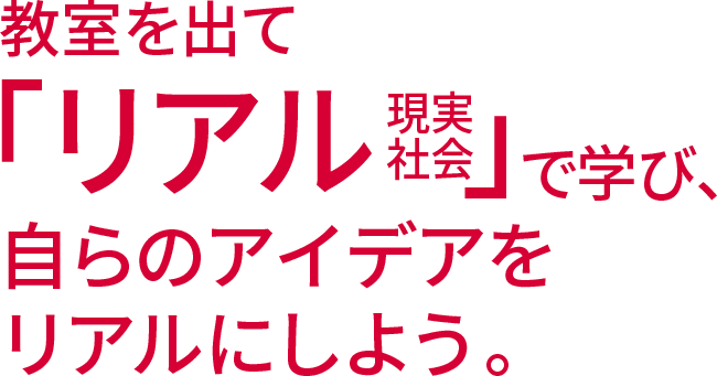 教室を出て「リアル（現実社会）」で学び、自らのアイデアをリアルにしよう。