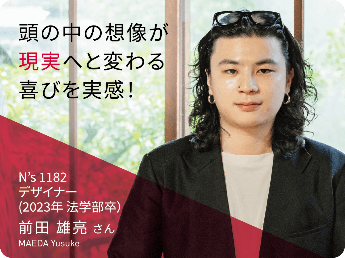 頭の中の想像が現実へと変わる喜びを実感！　N’s 1182デザイナー 前田 雄亮 さん
