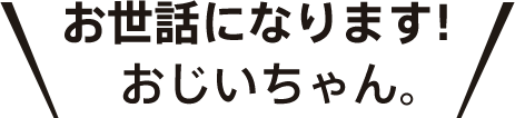 お世話になります！おじいちゃん。