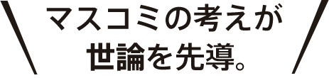 マスコミの考えが世論を先導。