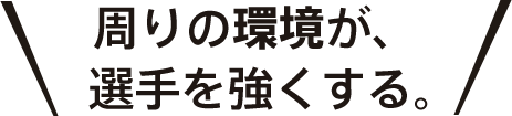 周りの環境が、選手を強くする。