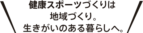 健康スポーツづくりは地域づくり。生きがいのある暮らしへ。