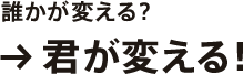 誰かが変える？→君が変える！