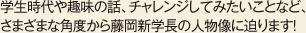 学生時代や趣味の話、チャレンジしてみたいことなど、さまざまな角度から藤岡新学長の人物像に迫ります!