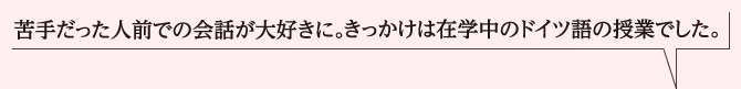 苦手だった人前での会話が大好きに。きっかけは在学中のドイツ語の授業でした。