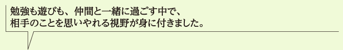 勉強も遊びも、仲間と一緒に過ごす中で、相手のことを思いやれる視野が身に付きました。
