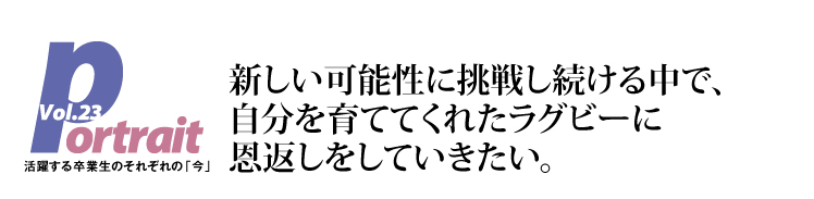 新しい可能性に挑戦し続ける中で、自分を育ててくれたラグビーに恩返しをしていきたい。
