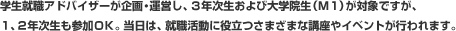 学生就職アドバイザーが企画・運営し、3年次生および大学院生(M1)が対象ですが、1、2年次生も参加OK。当日は、就職活動に役立つさまざまな講座やイベントが行われます。
