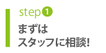 step1 まずはスタッフに相談!