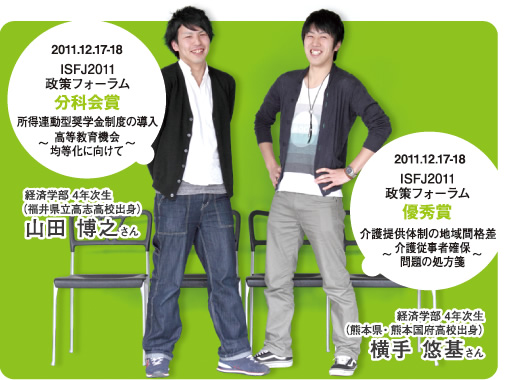 2011.12.17-18 ISFJ2011政策フォーラム 分科会賞 所得連動型奨学金制度の導入 〜高等教育機会均等化に向けて〜 経済学部 4年次生(福井県立高志高校出身)山田 博之さん 2011.12.17-18 ISFJ2011政策フォーラム 優秀賞 介護提供体制の地域間格差 〜介護従事者確保問題の処方箋〜 経済学部 4年次生(熊本県・ 熊本国府高校出身)横手 悠基さん