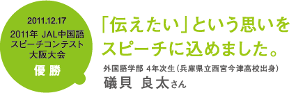 2011.12.17 2011年 JAL中国語 スピーチコンテスト大阪大会優勝「伝えたい」という思いをスピーチに込めました。外国語学部 4年次生(兵庫県立西宮今津高校出身)礒貝 良太さん
