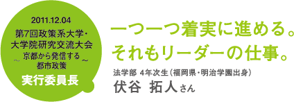 一つ一つ着実に進める。それもリーダーの仕事。 法学部 4年次生(福岡県・明治学園出身)伏谷 拓人さん 2011.12.04 第7回政策系大学・大学院研究交流大会〜京都から発信する都市政策〜実行委員長