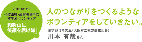 人のつながりをつくるような ボランティアをしていきたい。 法学部 3年次生(大阪府立枚方高校出身)川本 有哉さん 2012.02.21和歌山県・那智勝浦町に被災地ボランティア「和歌山に笑顔を届け隊」