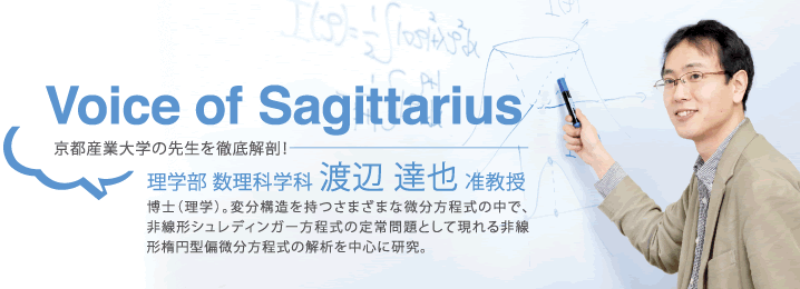 Voice of Sagittarius 京都産業大学の先生を徹底解剖! 理学部 数理科学科 渡辺 達也 准教授 博士(理学)。変分構造を持つさまざまな微分方程式の中で、非線形シュレディンガー方程式の定常問題として現れる非線形楕円型偏微分方程式の解析を中心に研究。