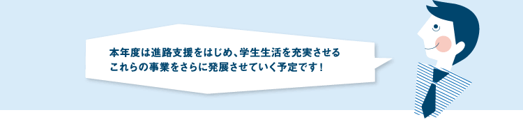 本年度は進路支援をはじめ、学生生活を充実させるこれらの事業をさらに発展させていく予定です!