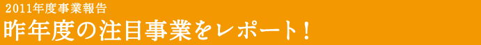 2011年度事業報告 昨年度の注目事業をレポート!