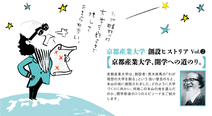 京都産業大学創設ヒストリア Vol.2 京都産業大学は、創設者・荒木俊馬の「わが理想の大学を創る」という強い信念のもと、本山の地に創設されました。どのように大学づくりに向かい、何故この本山の地を選んだのか。開学前後の3つのエピソードをご紹介します。。