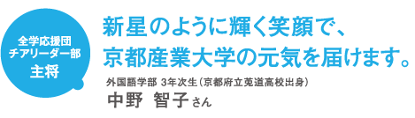 全学応援団チアリーダー部主将 新星のように輝く笑顔で、京都産業大学の元気を届けます。 外国語学部年次生(京都府立莵道高校出身)中野 智子さん