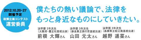 2012.10.20・27開催予定 政策立案コンテスト運営委員 僕たちの熱い議論で、法律をもっと身近なものにしていきたい。法学部 3年次生(大阪府・履正社高校出身)前根 大輝さん 法学部 3年次生(奈良県立西の京高校出身)山田 元太さん 法学部3年次生(島根県立松江南高校出身)越野 遥菜さん