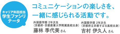 キャリア科目担当 学生ファシリテータ コミュニケーションの楽しさを、一緒に感じられる活動です。 外国語学部 2年次生(京都府・京都産業大学附属高校出身)藤林 季代美さん 外国語学部 2年次生(京都府立京都すばる高校出身)吉村 伊久人さん
