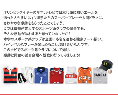オリンピックイヤーの今年、テレビで日本代表に熱いエールを送った人も多いはず。選手たちのスーパープレーや人間ドラマに、さわやかな感動をもらったことでしょう。実は京都産業大学のスポーツ系クラブの試合でも、そんな感動が味わえると知っていましたか?
本学のスポーツ系クラブは全国にも名を連ねる強豪チーム揃い。ハイレベルなプレーが楽しめること、請け合いなんです。
このナビでスポーツ系クラブについて知り、感動と興奮の試合会場へ観戦に行ってみましょう!