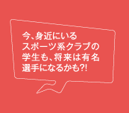 今、身近にいるスポーツ系クラブの学生も、将来は有名選手になるかも?!