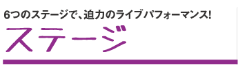 6つのステージで、迫力のライブパフォーマンス!ステージ