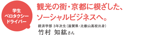 学生ベロタクシードライバー 観光の街・京都に根ざした、ソーシャルビジネスへ。 経済学部3年次生(滋賀県・比叡山高校出身) 竹村知紘さん