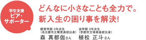 学生支援ピア・サポーター どんなに小さなことも全力で。新入生の困り事を解決! 経済学部3年次生(名古屋市立菊里高校出身)森真都伽さん 法学部3年次生(京都市立塔南高校出身)植松正斗さん