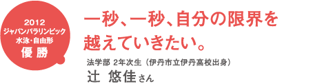2012ジャパンパラリンピック水泳・自由形優勝 一秒、一秒、自分の限界を越えていきたい。 法学部2年次生(伊丹市立伊丹高校出身)辻悠佳さん