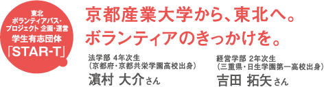 東北ボランティアバス・プロジェクト企画・運営 学生有志団体「STAR-T」 京都産業大学から、東北へ。ボランティアのきっかけを。 法学部4年次生(京都府・京都共栄学園高校出身)M村大介さん 経済学部2年次生(三重県・日生学園第一高校出身)吉田拓矢さん