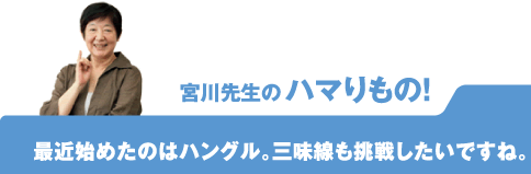宮川先生のハマりもの! 最近始めたのはハングル。三味線も挑戦したいですね。