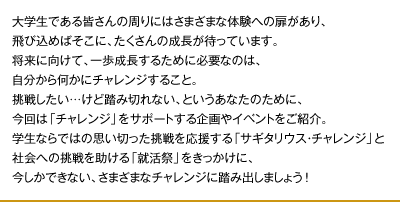 大学生である皆さんの周りにはさまざまな体験への扉があり、
飛び込めばそこに、たくさんの成長が待っています。
将来に向けて、一歩成長するために必要なのは、
自分から何かにチャレンジすること。
挑戦したい…けど踏み切れない、というあなたのために、
今回は「チャレンジ」をサポートする企画やイベントをご紹介。
学生ならではの思い切った挑戦を応援する「サギタリウス・チャレンジ」と
社会への挑戦を助ける「就活祭」をきっかけに、
今しかできない、さまざまなチャレンジに踏み出しましょう !