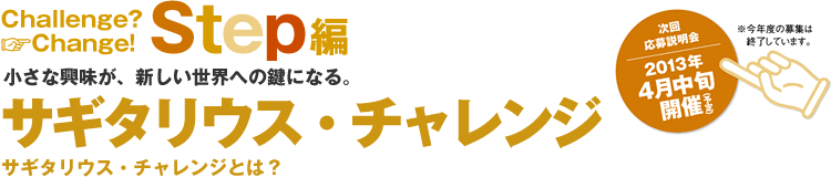 Challenge? Change! Step編小さな興味が、新しい世界への鍵になる。サギタリウス・チャレンジサギタリウス・チャレンジとは?次回応募説明会2013年4月中旬開催(予定)※今年度の募集は終了しています。