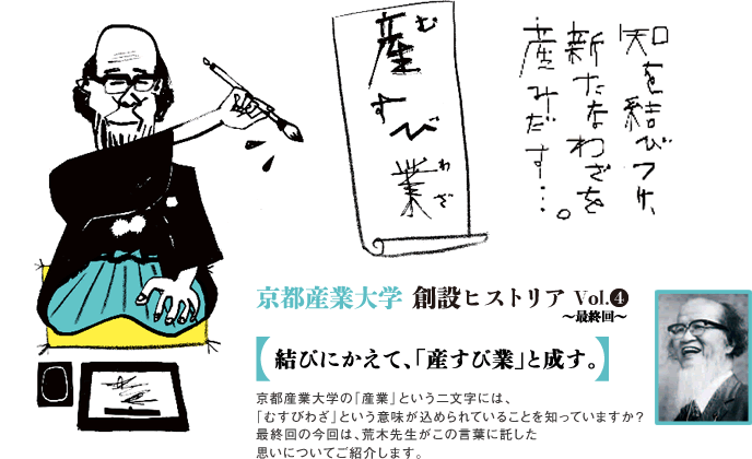 京都産業大学創設ヒストリア Vol.4 〜最終回〜 結びにかえて、「産すび業」と成す。京都産業大学の「産業」という二文字には、「むすびわざ」という意味が込められていることを知っていますか?最終回の今回は、荒木先生がこの言葉に託した思いについてご紹介します。