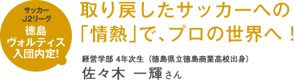 サッカーJ2リーグ徳島ヴォルティス入団内定! 取り戻したサッカーへの「情熱」で、プロの世界へ!
