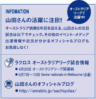 INFOMATION 山田さんの活躍に注目!! オーストラリア挑戦6年目を迎える、山田さんの注目試合は以下でチェック。その他のイベント・メディア出演情報や近況が分かるオフィシャルブログもお見逃しなく! ラクロス オーストラリアリーグ試合情報 ●4月25日 オーストラリアリーグ開幕戦 ●6月7日〜10日 Senior nationals in Melbourne(全豪) 山田さんのオフィシャルブログ● http://ameblo.jp/sachiyolax/