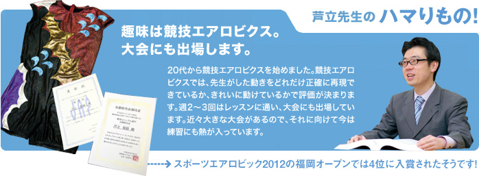 芦立先生のハマりもの! 趣味は競技エアロビクス。大会にも出場します。 20代から競技エアロビクスを始めました。競技エアロビクスでは、先生がした動きをどれだけ正確に再現できているか、きれいに動けているかで評価が決まります。週2〜3回はレッスンに通い、大会にも出場しています。近々大きな大会があるので、それに向けて今は練習にも熱が入っています。スポーツエアロビック2012の福岡オープンでは4位に入賞されたそうです!
