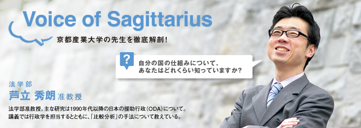 Voice of Sagittarius 京都産業大学の先生を徹底解剖! 法学部 芦立 秀朗准教授 法学部准教授。主な研究は1990年代以降の日本の援助行政(ODA)について。講義では行政学を担当するとともに、「比較分析」の手法について教えている。