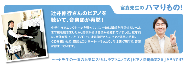 宮森先生のハマりもの! 辻井伸行さんのピアノを聴いて、音楽熱が再燃! 中学生までエレクトーンを習っていて、一時は講師を目指せるレベルまで腕を磨きましたが、高校からは音楽から離れていました。数年前に、家族が見ていたDVDでの辻井伸行さんのピアノ演奏に感動。CDを聴いたり、家族とコンサートへ行ったり、今は聴く専門で、音楽にはまっています。 先生の一番のお気に入りは、ラフマニノフの「ピアノ協奏曲第2番」だそうです!