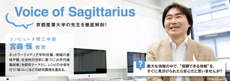 Voice of Sagittarius 京都産業大学の先生を徹底解剖! コンピュータ理工学部 宮森 恒 教授 ネットワークメディア学科所属。情報の意味や質、社会性の分析に基づく「次世代検索技術」を研究テーマとし、レシピの分析を行う「味コレ!」などの研究開発を進める。 ? 膨大な情報の中で、“信頼できる情報”を、すぐに見分けられたら安心だと思いませんか?