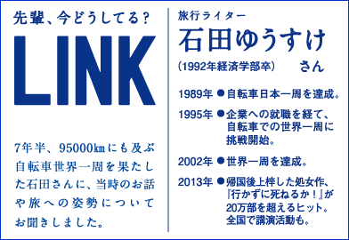 先輩、今どうしてる? LINK 7年半、95000qにも及ぶ自転車世界一周を果たした石田さんに、当時のお話や旅への姿勢についてお聞きしました。旅行ライター 石田ゆうすけさん (1992年経済学部卒)