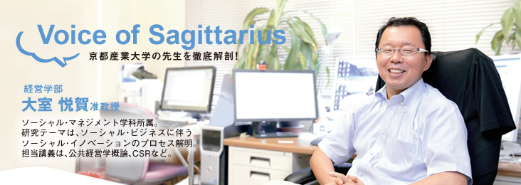 Voice of Sagittarius 京都産業大学の先生を徹底解剖!経営学部 大室 悦賀准教授 ソーシャル・マネジメント学科所属。研究テーマは、ソーシャル・ビジネスに伴うソーシャル・イノベーションのプロセス解明。担当講義は、公共経営学概論、CSRなど。